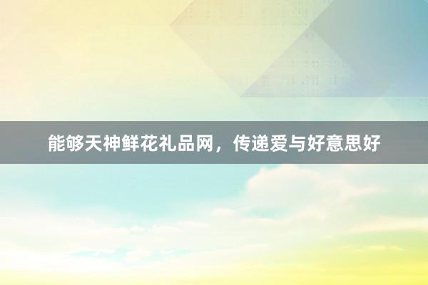 能够天神鲜花礼品网，传递爱与好意思好