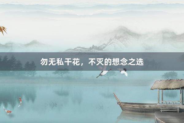 勿无私干花，不灭的想念之选